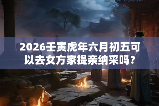 2026壬寅虎年六月初五可以去女方家提亲纳采吗？