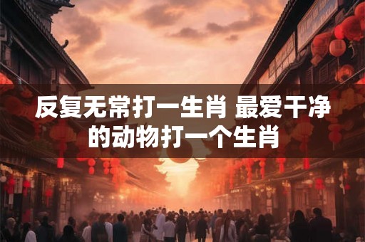 反复无常打一生肖 最爱干净的动物打一个生肖