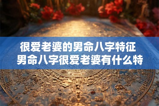 很爱老婆的男命八字特征 男命八字很爱老婆有什么特点 很爱老婆的男命八字特征 男命八字很爱老婆有什么特点