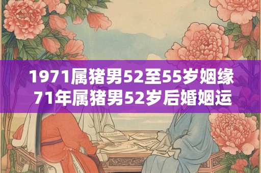1971属猪男52至55岁姻缘 71年属猪男52岁后婚姻运势 1971属猪男52至55岁姻缘 71年属猪男52岁后婚姻运势