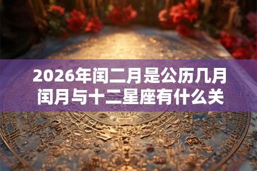 2026年闰二月是公历几月 闰月与十二星座有什么关联 2026年闰二月是公历几月 闰月与十二星座有什么关联