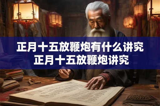 正月十五放鞭炮有什么讲究 正月十五放鞭炮讲究 正月十五放鞭炮有什么讲究 正月十五放鞭炮讲究