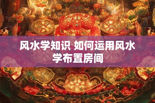 风水学知识 如何运用风水学布置房间