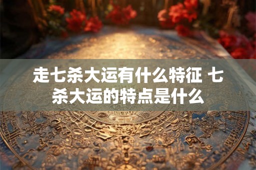 走七杀大运有什么特征 七杀大运的特点是什么