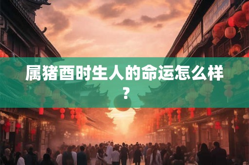 属猪酉时生人的命运怎么样？