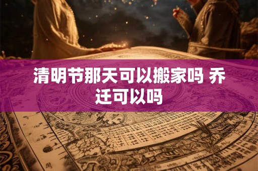 清明节那天可以搬家吗 乔迁可以吗