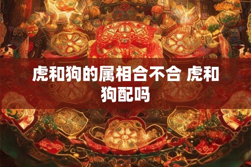 虎和狗的属相合不合 虎和狗配吗