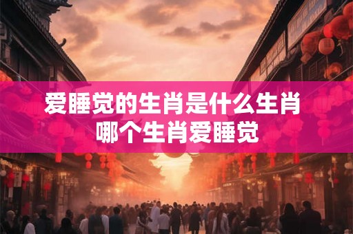 爱睡觉的生肖是什么生肖 哪个生肖爱睡觉
