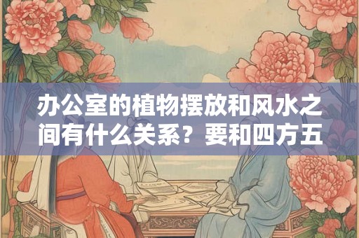 办公室的植物摆放和风水之间有什么关系？要和四方五行相配吗？