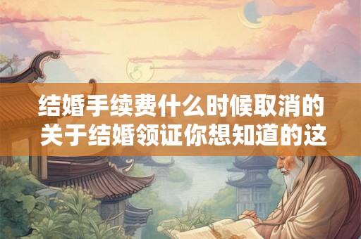 结婚手续费什么时候取消的 关于结婚领证你想知道的这里都有 结婚手续费什么时候取消的 关于结婚领证你想知道的这里都有
