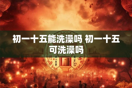 初一十五能洗澡吗 初一十五可洗澡吗