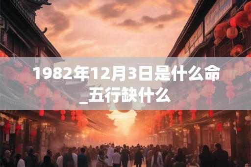 1982年12月3日是什么命_五行缺什么