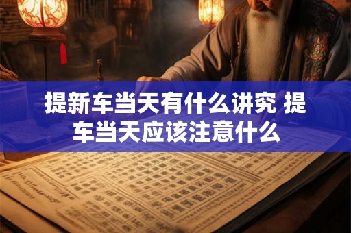 提新车当天有什么讲究 提车当天应该注意什么