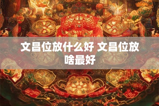 文昌位放什么好 文昌位放啥最好 文昌位放什么好 文昌位放啥最好