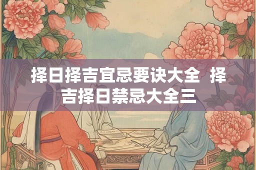 择日择吉宜忌要诀大全 择吉择日禁忌大全三 择日择吉宜忌要诀大全 择吉择日禁忌大全三
