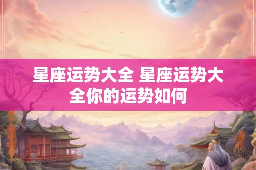 星座运势大全 星座运势大全你的运势如何