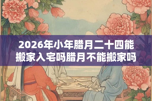 2026年小年腊月二十四能搬家入宅吗腊月不能搬家吗？