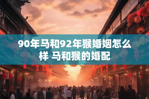 90年马和92年猴婚姻怎么样 马和猴的婚配