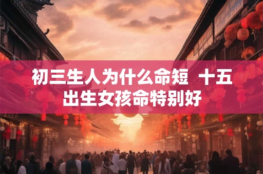 初三生人为什么命短 十五出生女孩命特别好 初三生人为什么命短 十五出生女孩命特别好