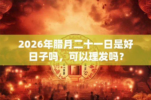 2026年腊月二十一日是好日子吗，可以理发吗？
