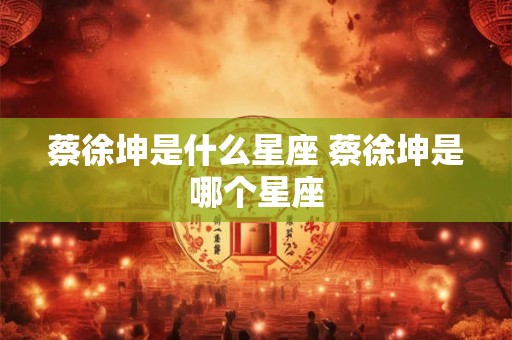 蔡徐坤是什么星座 蔡徐坤是哪个星座 蔡徐坤是什么星座 蔡徐坤是哪个星座