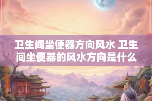 卫生间坐便器方向风水 卫生间坐便器的风水方向是什么 卫生间坐便器方向风水 卫生间坐便器的风水方向是什么
