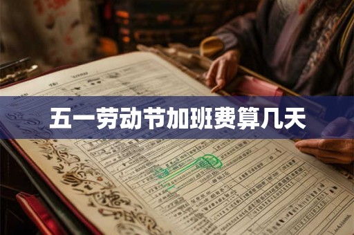 五一劳动节加班费算几天 五一劳动节加班费算几天