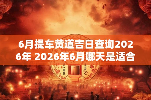 6月提车黄道吉日查询2026年 2026年6月哪天是适合提车的黄道吉日 6月提车黄道吉日查询2026年 2026年6月哪天是适合提车的黄道吉日