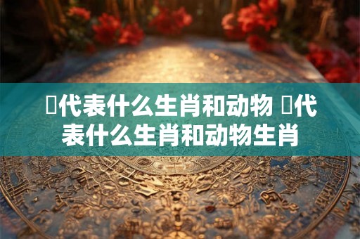 矲代表什么生肖和动物 矲代表什么生肖和动物生肖