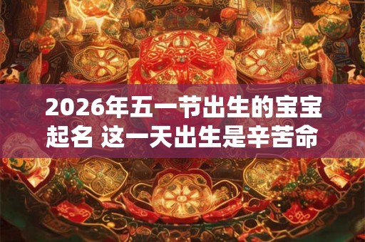 2026年五一节出生的宝宝起名 这一天出生是辛苦命吗