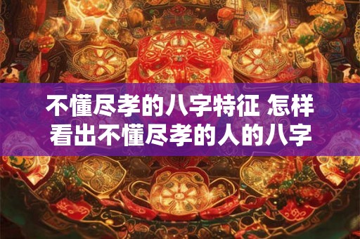 不懂尽孝的八字特征 怎样看出不懂尽孝的人的八字 不懂尽孝的八字特征 怎样看出不懂尽孝的人的八字