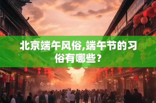 北京端午风俗,端午节的习俗有哪些? 北京端午风俗,端午节的习俗有哪些?