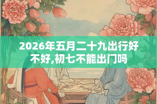 2026年五月二十九出行好不好,初七不能出门吗