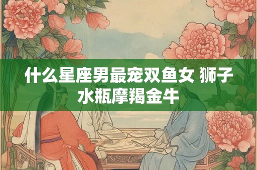 什么星座男最宠双鱼女 狮子水瓶摩羯金牛