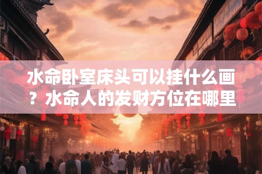 水命卧室床头可以挂什么画？水命人的发财方位在哪里？