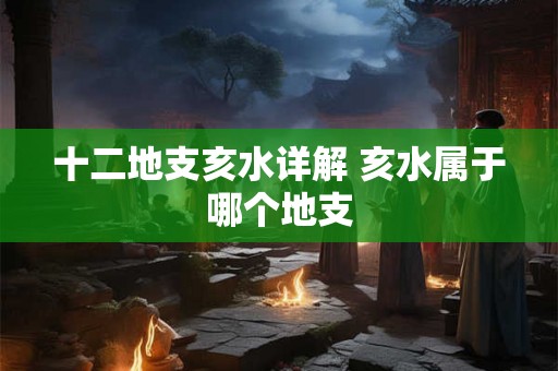 十二地支亥水详解 亥水属于哪个地支