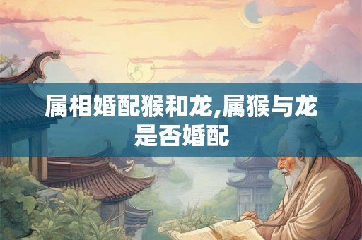属相婚配猴和龙,属猴与龙是否婚配 属相婚配猴和龙,属猴与龙是否婚配