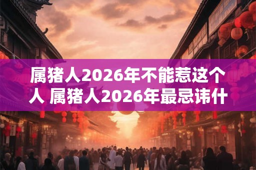 属猪人2026年不能惹这个人 属猪人2026年最忌讳什么属相
