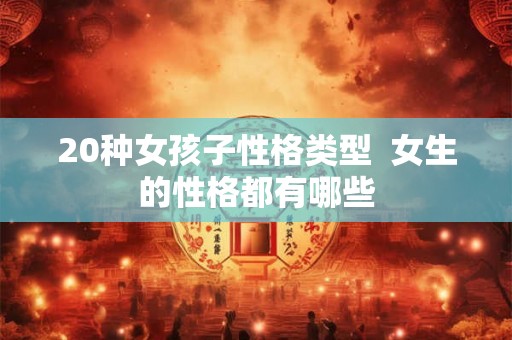 20种女孩子性格类型 女生的性格都有哪些 20种女孩子性格类型 女生的性格都有哪些