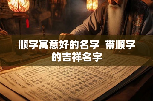 顺字寓意好的名字 带顺字的吉祥名字 顺字寓意好的名字 带顺字的吉祥名字