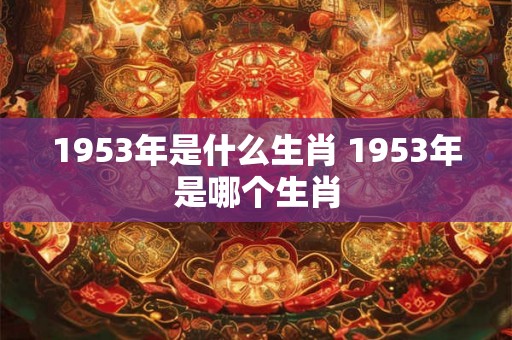 1953年是什么生肖 1953年是哪个生肖 1953年是什么生肖 1953年是哪个生肖
