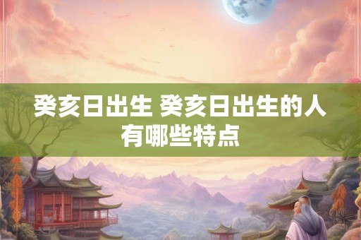 癸亥日出生 癸亥日出生的人有哪些特点 癸亥日出生 癸亥日出生的人有哪些特点