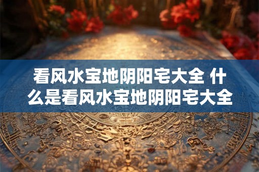 看风水宝地阴阳宅大全 什么是看风水宝地阴阳宅大全
