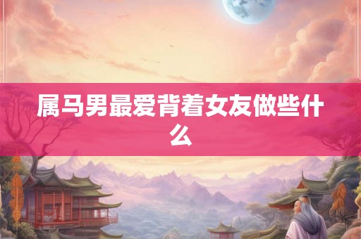 属马男最爱背着女友做些什么