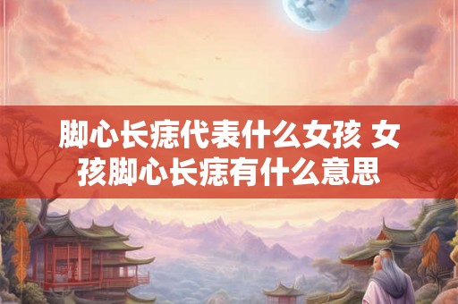 脚心长痣代表什么女孩 女孩脚心长痣有什么意思