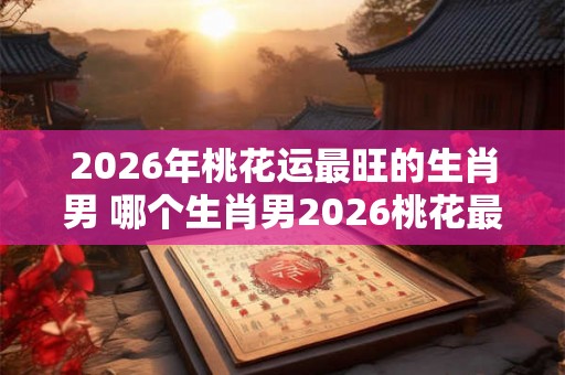 2026年桃花运最旺的生肖男 哪个生肖男2026桃花最旺