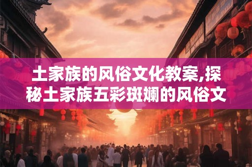 土家族的风俗文化教案,探秘土家族五彩斑斓的风俗文化