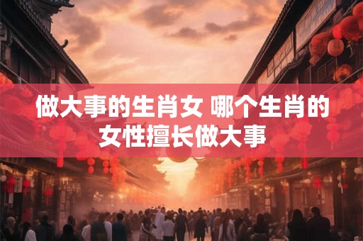 做大事的生肖女 哪个生肖的女性擅长做大事