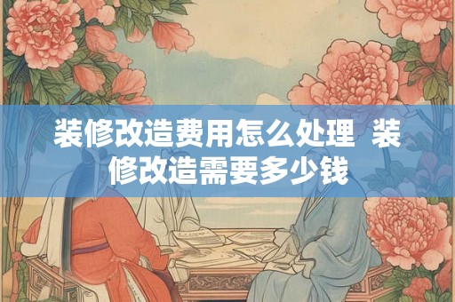 装修改造费用怎么处理 装修改造需要多少钱 装修改造费用怎么处理 装修改造需要多少钱