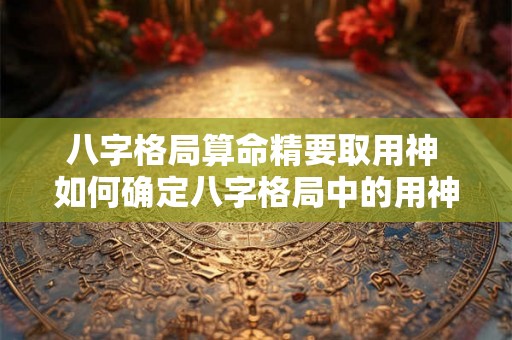 八字格局算命精要取用神 如何确定八字格局中的用神 八字格局算命精要取用神 如何确定八字格局中的用神